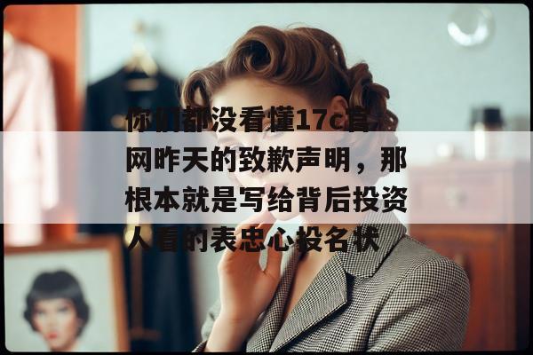 你们都没看懂17c官网昨天的致歉声明，那根本就是写给背后投资人看的表忠心投名状