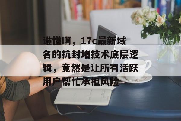 谁懂啊,17c最新域名的抗封堵技术底层逻辑,竟然是让所有活跃用户帮忙承担风险