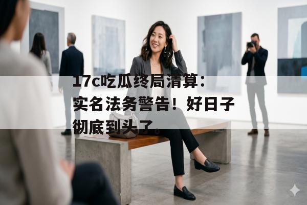 17c吃瓜终局清算:实名法务警告!好日子彻底到头了。