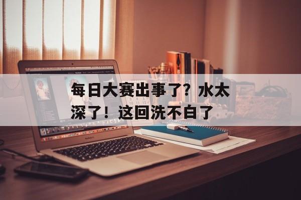 每日大赛出事了?水太深了!这回洗不白了