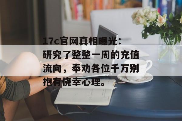 17c官网真相曝光:研究了整整一周的充值流向,奉劝各位千万别抱有侥幸心理。