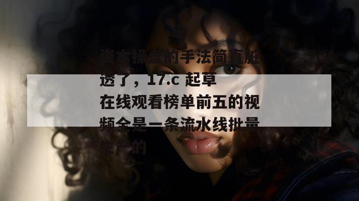 资本操盘的手法简直脏透了,17.c 起草在线观看榜单前五的视频全是一条流水线批量生产的