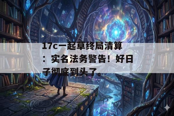 17c一起草终局清算:实名法务警告!好日子彻底到头了。