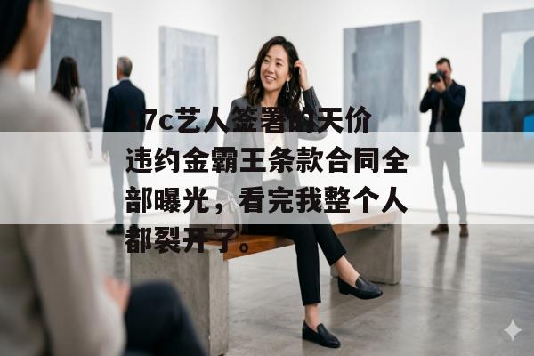 17c艺人签署的天价违约金霸王条款合同全部曝光,看完我整个人都裂开了。