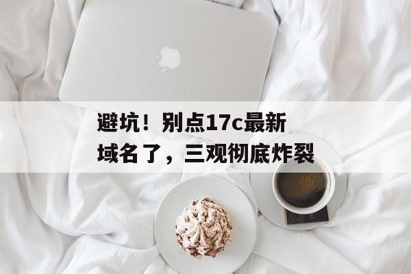 避坑!别点17c最新域名了,三观彻底炸裂