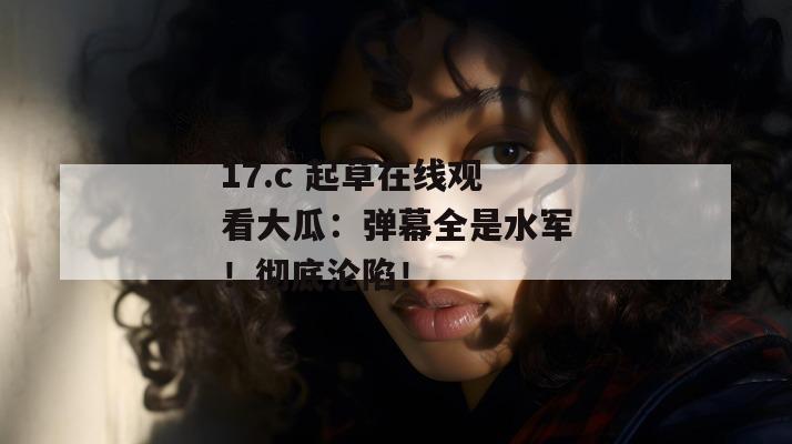 17.c 起草在线观看大瓜:弹幕全是水军!彻底沦陷!