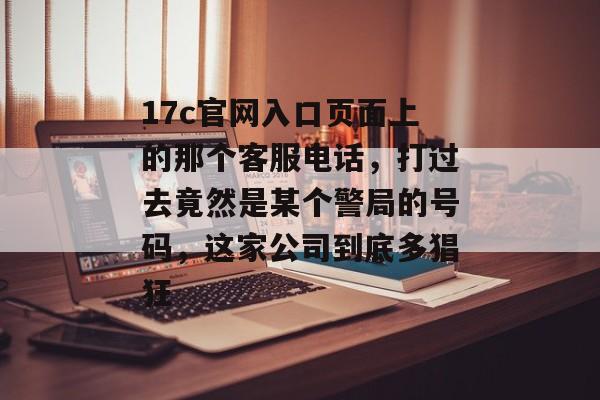 17c官网入口页面上的那个客服电话,打过去竟然是某个警局的号码,这家公司到底多猖狂