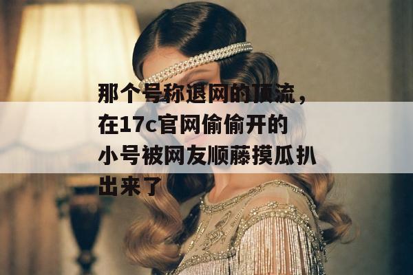 那个号称退网的顶流,在17c官网偷偷开的小号被网友顺藤摸瓜扒出来了