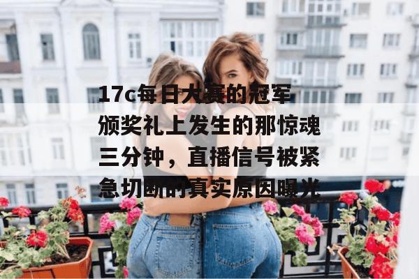 17c每日大赛的冠军颁奖礼上发生的那惊魂三分钟,直播信号被紧急切断的真实原因曝光