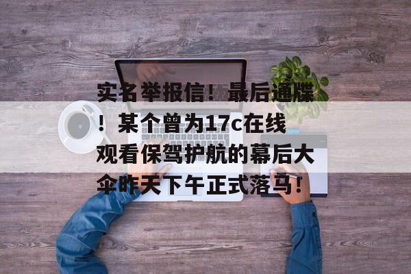 实名举报信!最后通牒!某个曾为17c在线观看保驾护航的幕后大伞昨天下午正式落马!