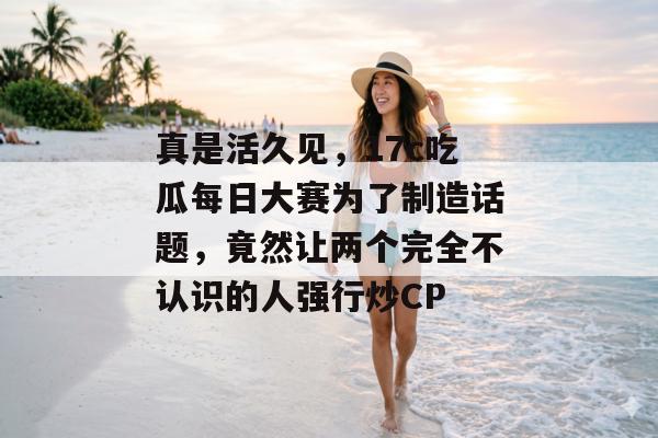 真是活久见,17c吃瓜每日大赛为了制造话题,竟然让两个完全不认识的人强行炒CP