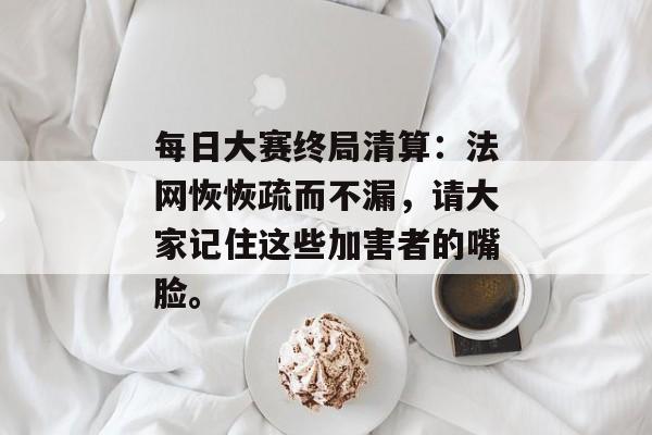 每日大赛终局清算:法网恢恢疏而不漏,请大家记住这些加害者的嘴脸。