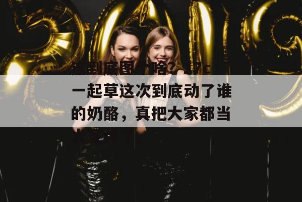 这到底图个啥?17c一起草这次到底动了谁的奶酪,真把大家都当大冤种了。