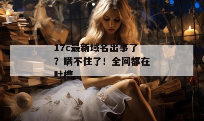 17c最新域名出事了?瞒不住了!全网都在吐槽