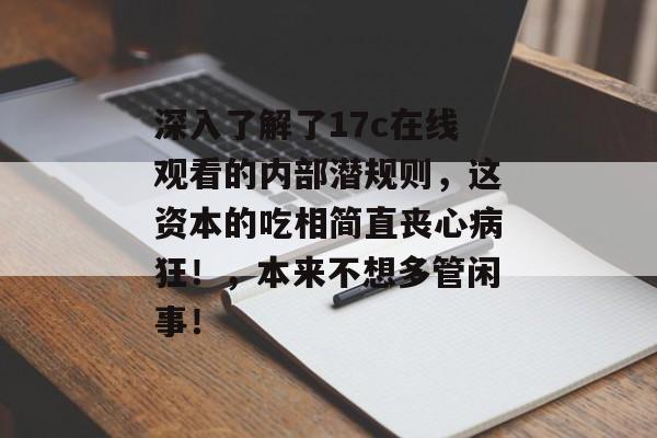 深入了解了17c在线观看的内部潜规则,这资本的吃相简直丧心病狂!,本来不想多管闲事!