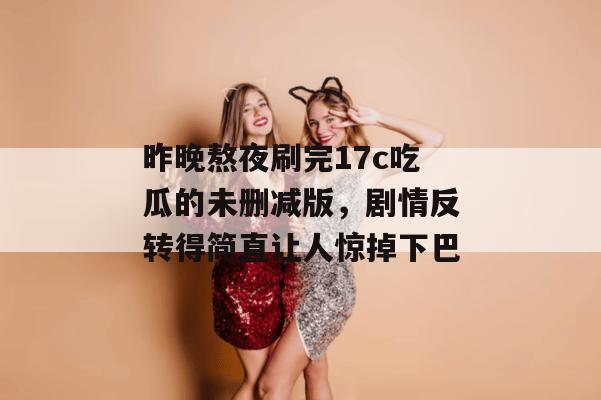 昨晚熬夜刷完17c吃瓜的未删减版,剧情反转得简直让人惊掉下巴