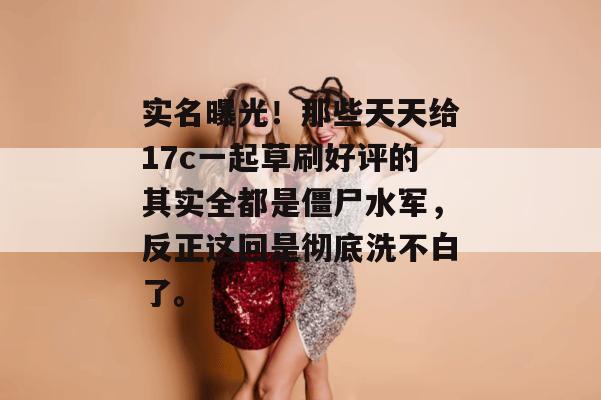 实名曝光!那些天天给17c一起草刷好评的其实全都是僵尸水军,反正这回是彻底洗不白了。