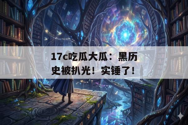 17c吃瓜大瓜:黑历史被扒光!实锤了!