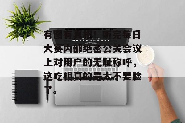 有图有真相!听完每日大赛内部绝密公关会议上对用户的无耻称呼,这吃相真的是太不要脸了。