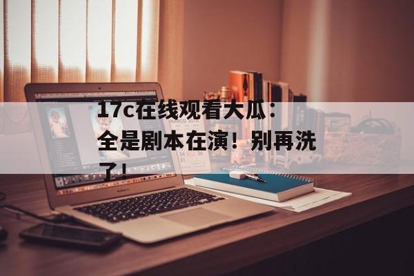 17c在线观看大瓜:全是剧本在演!别再洗了!